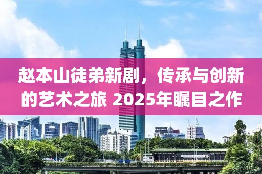 趙本山徒弟新劇，傳承與創(chuàng)新的藝術(shù)之旅 2025年矚目之作