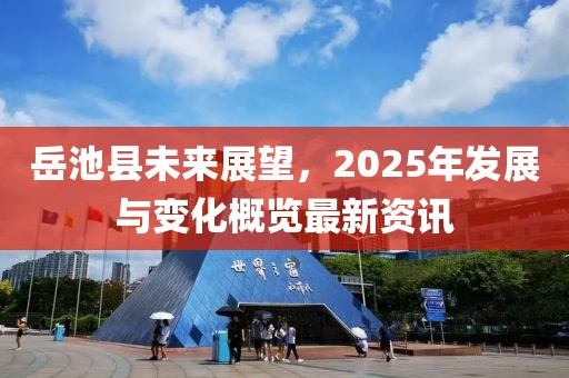 岳池縣未來展望，2025年發(fā)展與變化概覽最新資訊