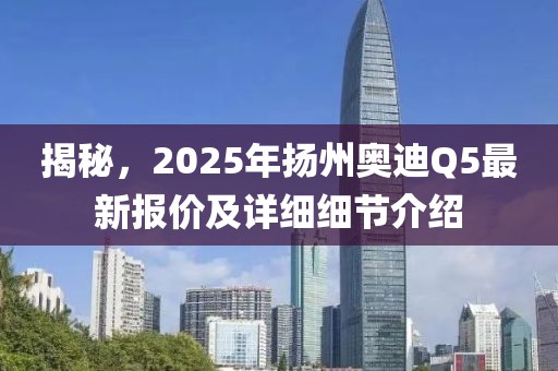 揭秘，2025年揚(yáng)州奧迪Q5最新報(bào)價(jià)及詳細(xì)細(xì)節(jié)介紹