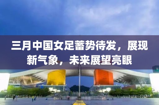 三月中國(guó)女足蓄勢(shì)待發(fā)，展現(xiàn)新氣象，未來(lái)展望亮眼
