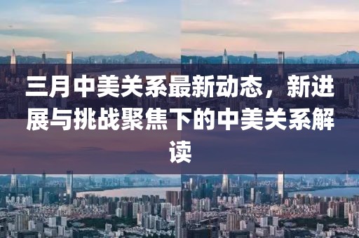 三月中美關(guān)系最新動態(tài)，新進(jìn)展與挑戰(zhàn)聚焦下的中美關(guān)系解讀