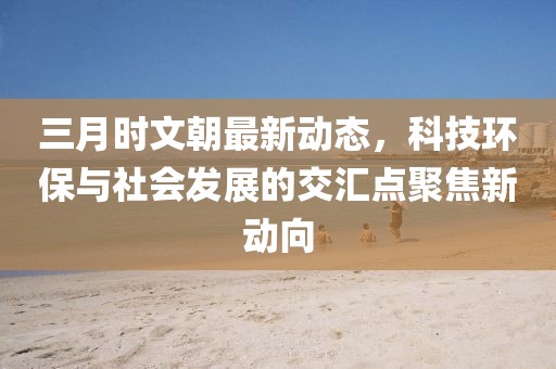 三月時(shí)文朝最新動(dòng)態(tài)，科技環(huán)保與社會(huì)發(fā)展的交匯點(diǎn)聚焦新動(dòng)向