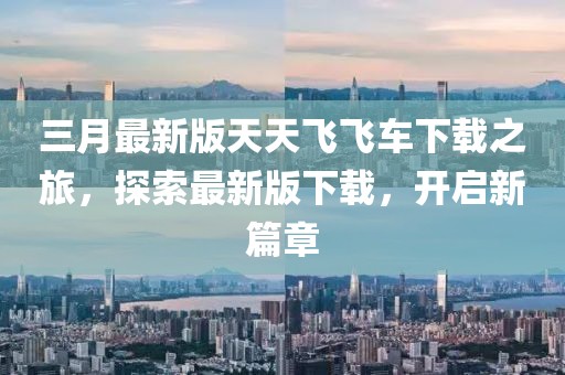 三月最新版天天飛飛車下載之旅，探索最新版下載，開啟新篇章