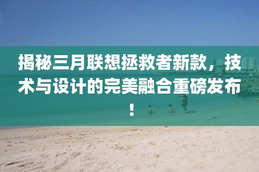 揭秘三月聯(lián)想拯救者新款，技術(shù)與設(shè)計(jì)的完美融合重磅發(fā)布！