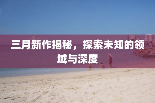 三月新作揭秘，探索未知的領(lǐng)域與深度