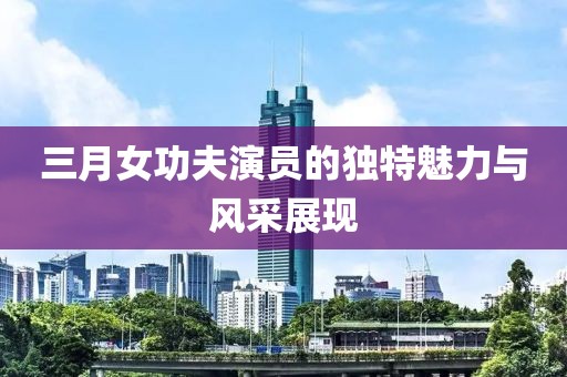 三月女功夫演員的獨(dú)特魅力與風(fēng)采展現(xiàn)