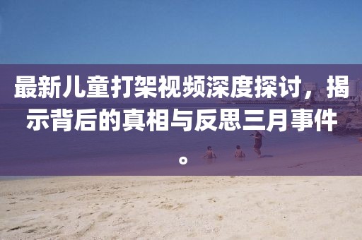 最新兒童打架視頻深度探討，揭示背后的真相與反思三月事件。