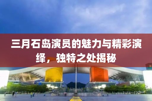 三月石島演員的魅力與精彩演繹，獨特之處揭秘