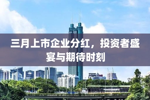 三月上市企業(yè)分紅，投資者盛宴與期待時(shí)刻