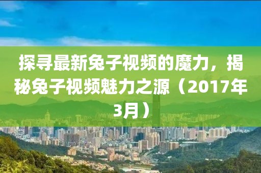 探尋最新兔子視頻的魔力，揭秘兔子視頻魅力之源（2017年3月）