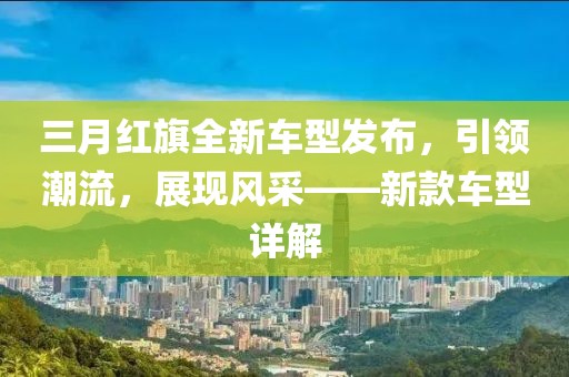 三月紅旗全新車型發(fā)布，引領(lǐng)潮流，展現(xiàn)風(fēng)采——新款車型詳解