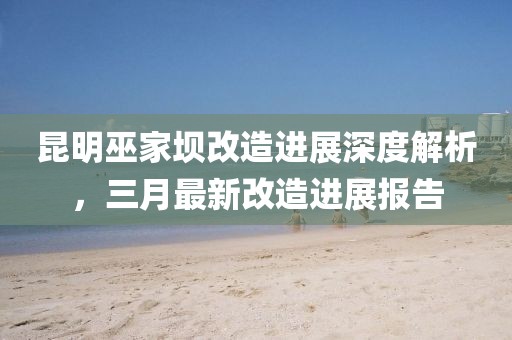 昆明巫家壩改造進展深度解析，三月最新改造進展報告