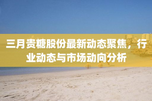 三月貴糖股份最新動態(tài)聚焦，行業(yè)動態(tài)與市場動向分析