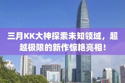 三月KK大神探索未知領(lǐng)域，超越極限的新作驚艷亮相！