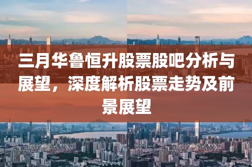 三月華魯恒升股票股吧分析與展望，深度解析股票走勢及前景展望