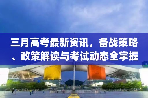 三月高考最新資訊，備戰(zhàn)策略、政策解讀與考試動(dòng)態(tài)全掌握