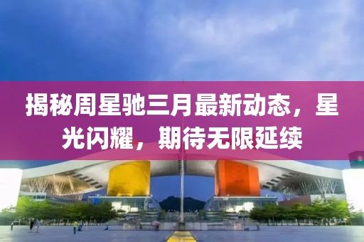揭秘周星馳三月最新動(dòng)態(tài)，星光閃耀，期待無(wú)限延續(xù)