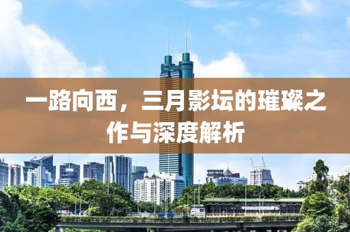 一路向西，三月影壇的璀璨之作與深度解析