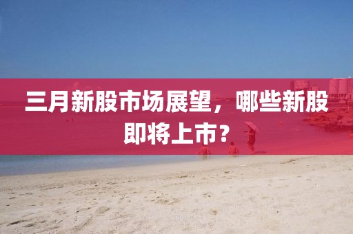 三月新股市場展望，哪些新股即將上市？