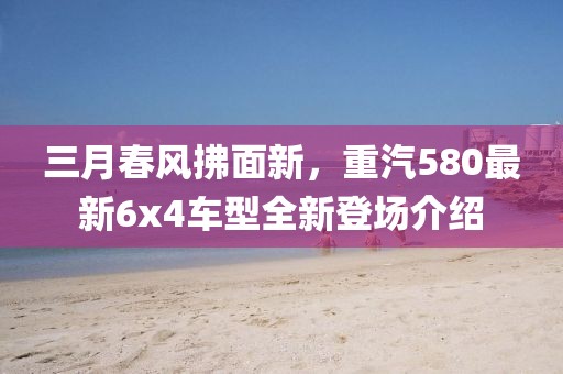 三月春風拂面新，重汽580最新6x4車型全新登場介紹