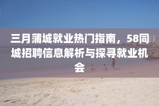 三月蒲城就業(yè)熱門指南，58同城招聘信息解析與探尋就業(yè)機會