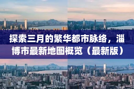 探索三月的繁華都市脈絡(luò)，淄博市最新地圖概覽（最新版）