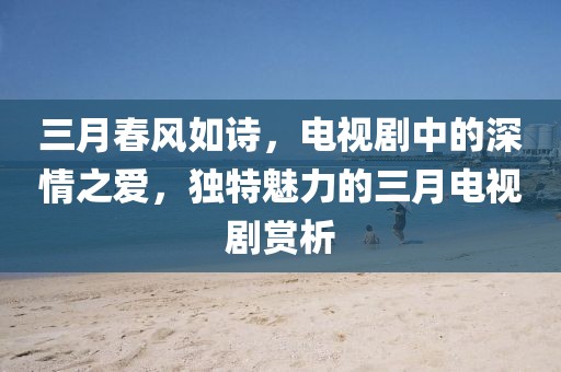 三月春風(fēng)如詩，電視劇中的深情之愛，獨(dú)特魅力的三月電視劇賞析