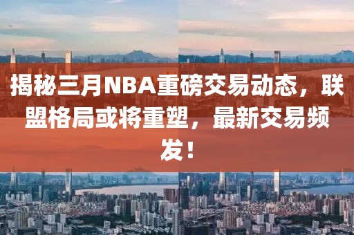 揭秘三月NBA重磅交易動(dòng)態(tài)，聯(lián)盟格局或?qū)⒅厮埽钚陆灰最l發(fā)！