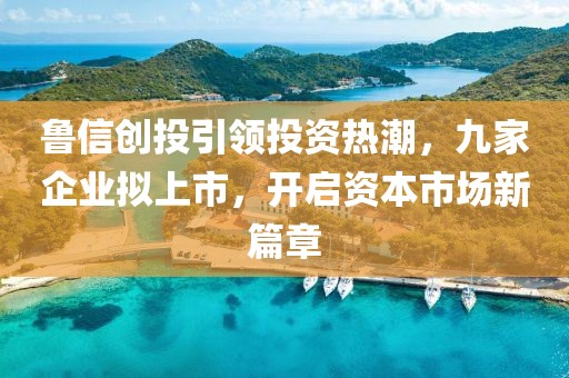 魯信創(chuàng)投引領投資熱潮，九家企業(yè)擬上市，開啟資本市場新篇章