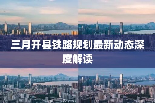 三月開(kāi)縣鐵路規(guī)劃最新動(dòng)態(tài)深度解讀