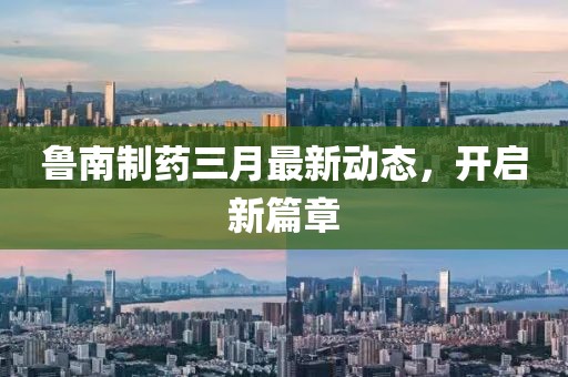 魯南制藥三月最新動(dòng)態(tài)，開(kāi)啟新篇章