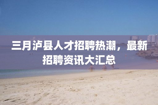 三月瀘縣人才招聘熱潮，最新招聘資訊大匯總