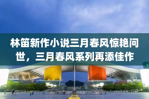 林笛新作小說三月春風(fēng)驚艷問世，三月春風(fēng)系列再添佳作