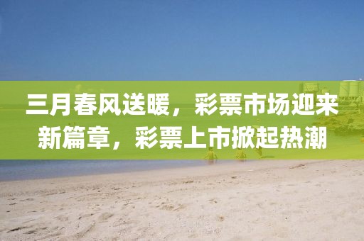 三月春風送暖，彩票市場迎來新篇章，彩票上市掀起熱潮