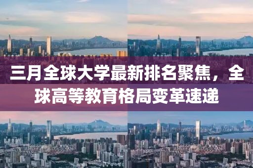 三月全球大學(xué)最新排名聚焦，全球高等教育格局變革速遞