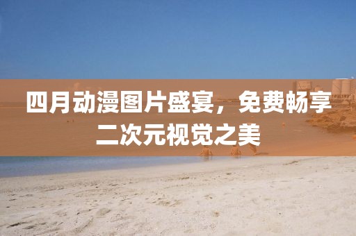 四月動漫圖片盛宴，免費暢享二次元視覺之美