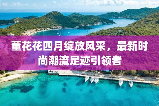 董花花四月綻放風(fēng)采，最新時尚潮流足跡引領(lǐng)者