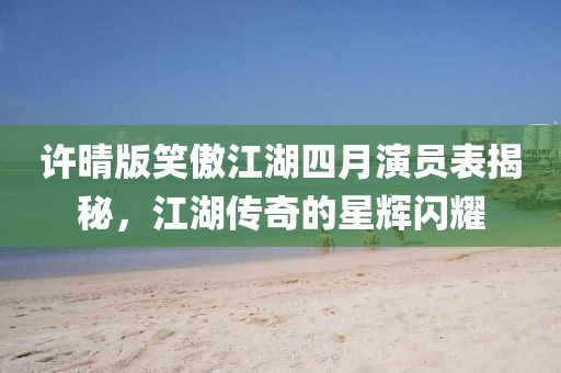 許晴版笑傲江湖四月演員表揭秘，江湖傳奇的星輝閃耀