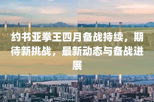 約書亞拳王四月備戰(zhàn)持續(xù)，期待新挑戰(zhàn)，最新動態(tài)與備戰(zhàn)進展