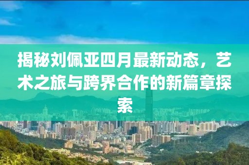 揭秘劉佩亞四月最新動態(tài)，藝術(shù)之旅與跨界合作的新篇章探索