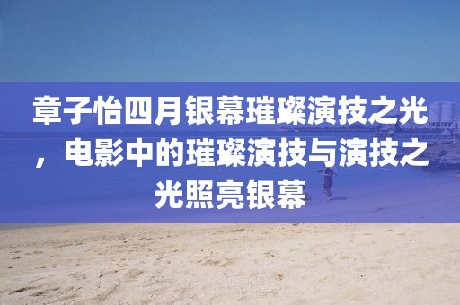 章子怡四月銀幕璀璨演技之光，電影中的璀璨演技與演技之光照亮銀幕