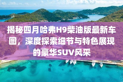 揭秘四月哈弗H9柴油版最新車圖，深度探索細(xì)節(jié)與特色展現(xiàn)的豪華SUV風(fēng)采