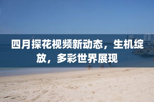 四月探花視頻新動態(tài)，生機綻放，多彩世界展現