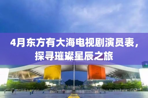 4月東方有大海電視劇演員表，探尋璀璨星辰之旅