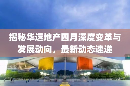 揭秘華遠(yuǎn)地產(chǎn)四月深度變革與發(fā)展動(dòng)向，最新動(dòng)態(tài)速遞