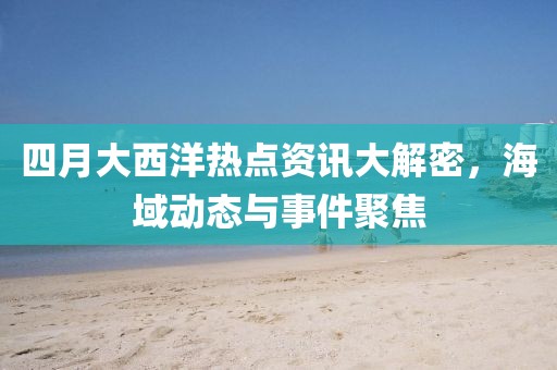 四月大西洋熱點(diǎn)資訊大解密，海域動(dòng)態(tài)與事件聚焦