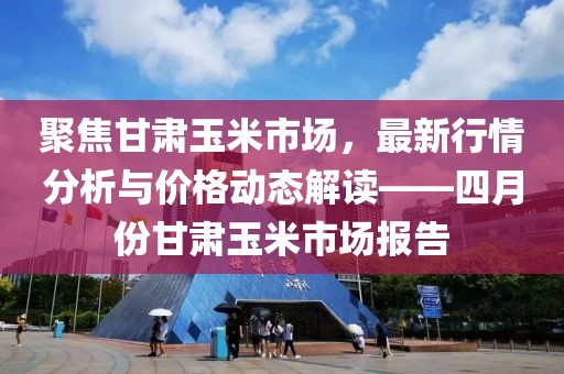 聚焦甘肅玉米市場(chǎng)，最新行情分析與價(jià)格動(dòng)態(tài)解讀——四月份甘肅玉米市場(chǎng)報(bào)告