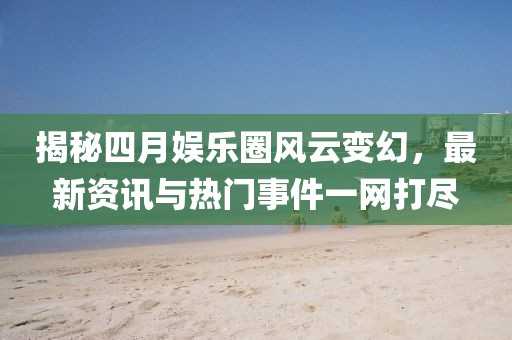 揭秘四月娛樂(lè)圈風(fēng)云變幻，最新資訊與熱門(mén)事件一網(wǎng)打盡