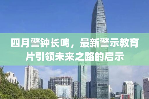 四月警鐘長鳴，最新警示教育片引領(lǐng)未來之路的啟示