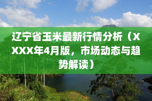 遼寧省玉米最新行情分析（XXXX年4月版，市場(chǎng)動(dòng)態(tài)與趨勢(shì)解讀）